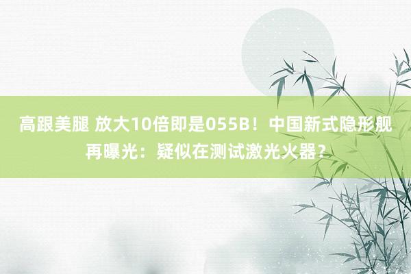 高跟美腿 放大10倍即是055B！中国新式隐形舰再曝光：疑似在测试激光火器？