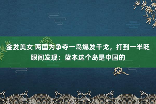 金发美女 两国为争夺一岛爆发干戈，打到一半眨眼间发现：蓝本这个岛是中国的