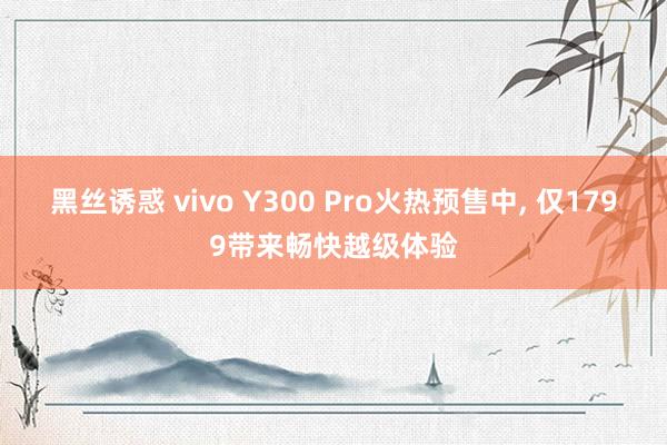 黑丝诱惑 vivo Y300 Pro火热预售中, 仅1799带来畅快越级体验