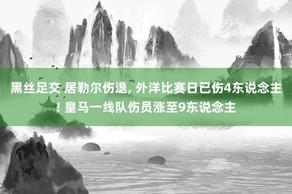 黑丝足交 居勒尔伤退, 外洋比赛日已伤4东说念主! 皇马一线队伤员涨至9东说念主