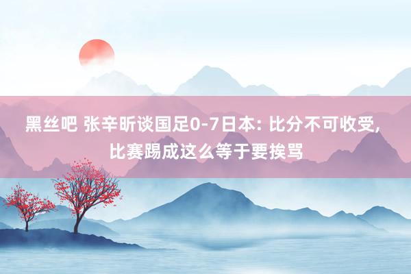 黑丝吧 张辛昕谈国足0-7日本: 比分不可收受, 比赛踢成这么等于要挨骂