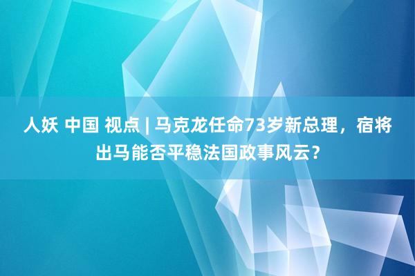 人妖 中国 视点 | 马克龙任命73岁新总理，宿将出马能否平稳法国政事风云？