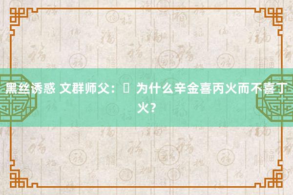 黑丝诱惑 文群师父：​为什么辛金喜丙火而不喜丁火？