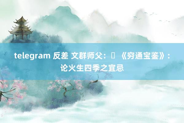 telegram 反差 文群师父：​《穷通宝鉴》：论火生四季之宜忌