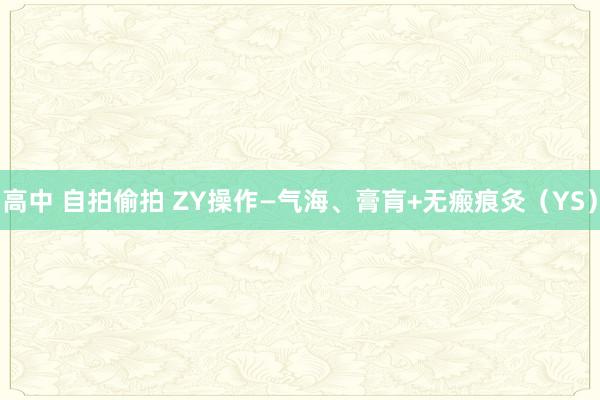 高中 自拍偷拍 ZY操作—气海、膏肓+无瘢痕灸（YS）