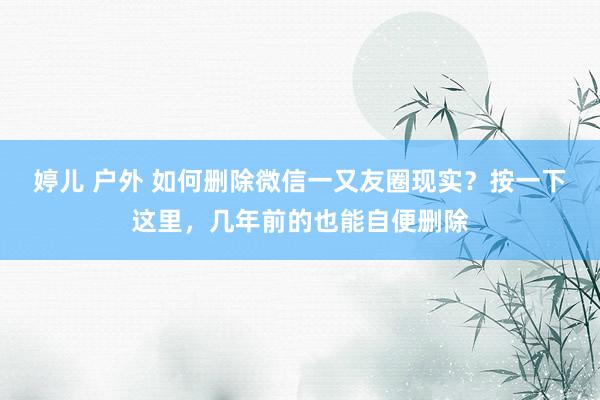 婷儿 户外 如何删除微信一又友圈现实？按一下这里，几年前的也能自便删除