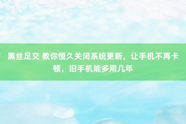 黑丝足交 教你恒久关闭系统更新，让手机不再卡顿，旧手机能多用几年