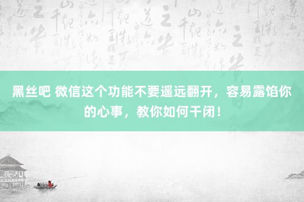 黑丝吧 微信这个功能不要遥远翻开，容易露馅你的心事，教你如何干闭！