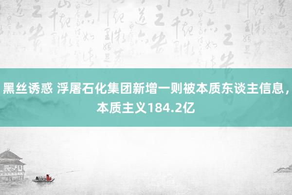 黑丝诱惑 浮屠石化集团新增一则被本质东谈主信息，本质主义184.2亿