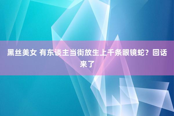 黑丝美女 有东谈主当街放生上千条眼镜蛇？回话来了