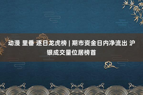 动漫 里番 逐日龙虎榜 | 期市资金日内净流出 沪银成交量位居榜首