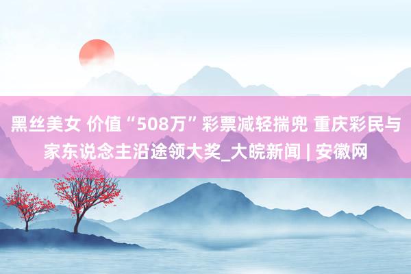 黑丝美女 价值“508万”彩票减轻揣兜 重庆彩民与家东说念主沿途领大奖_大皖新闻 | 安徽网