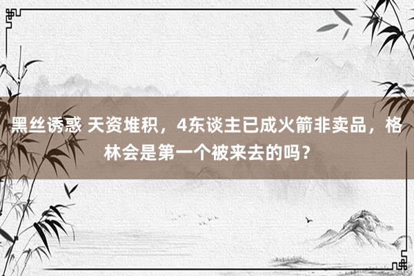 黑丝诱惑 天资堆积，4东谈主已成火箭非卖品，格林会是第一个被来去的吗？