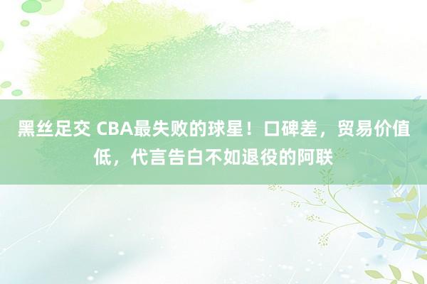 黑丝足交 CBA最失败的球星！口碑差，贸易价值低，代言告白不如退役的阿联