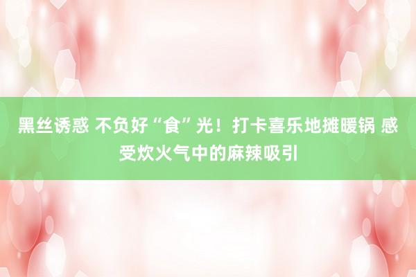 黑丝诱惑 不负好“食”光！打卡喜乐地摊暖锅 感受炊火气中的麻辣吸引