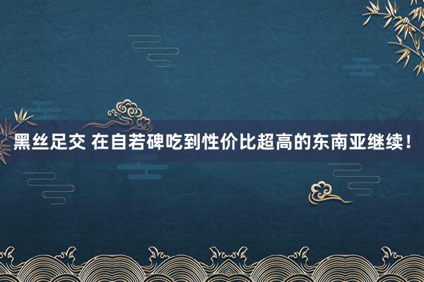 黑丝足交 在自若碑吃到性价比超高的东南亚继续！