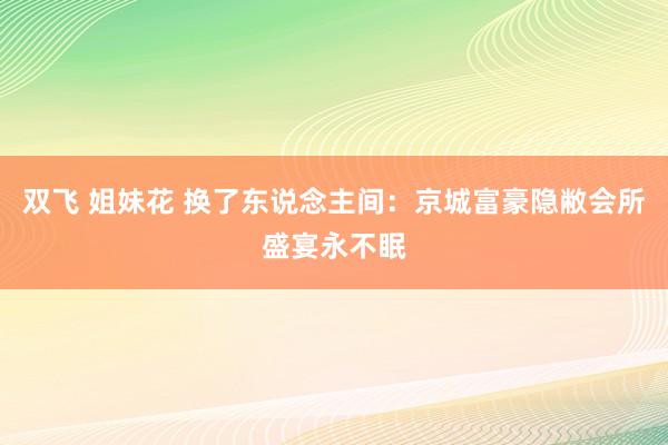 双飞 姐妹花 换了东说念主间：京城富豪隐敝会所盛宴永不眠