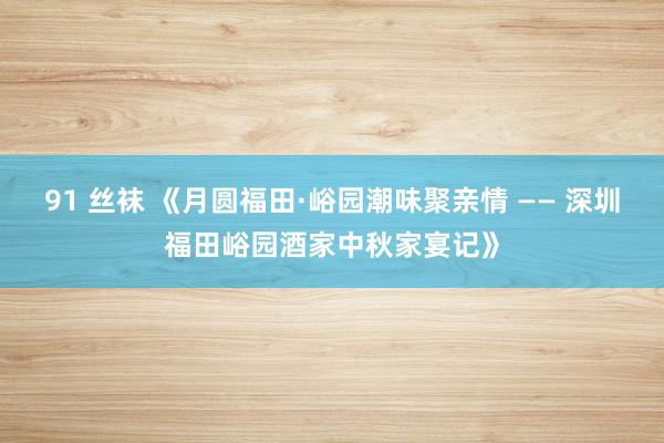 91 丝袜 《月圆福田·峪园潮味聚亲情 —— 深圳福田峪园酒家中秋家宴记》