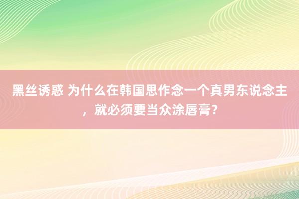 黑丝诱惑 为什么在韩国思作念一个真男东说念主，就必须要当众涂唇膏？