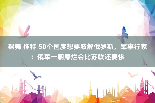 裸舞 推特 50个国度想要肢解俄罗斯，军事行家：俄军一朝靡烂会比苏联还要惨