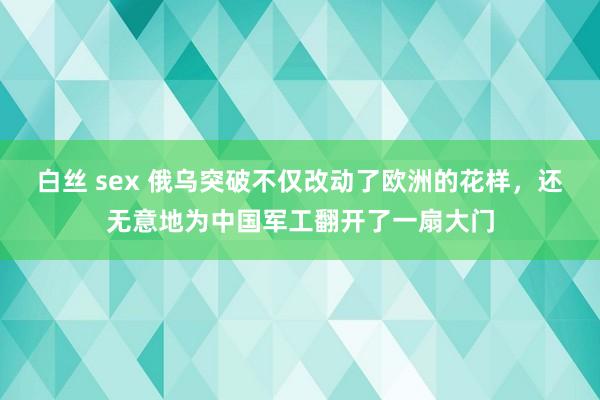 白丝 sex 俄乌突破不仅改动了欧洲的花样，还无意地为中国军工翻开了一扇大门