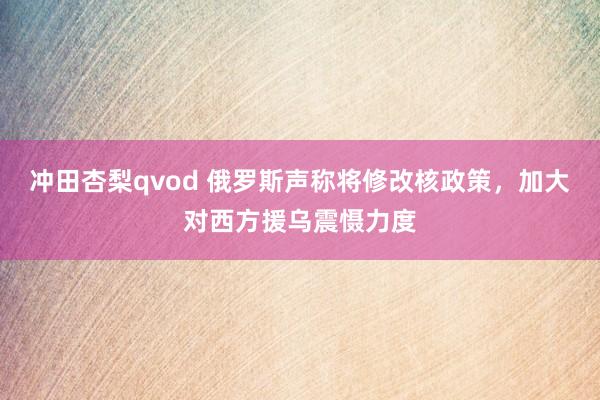 冲田杏梨qvod 俄罗斯声称将修改核政策，加大对西方援乌震慑力度