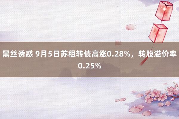 黑丝诱惑 9月5日苏租转债高涨0.28%，转股溢价率0.25%