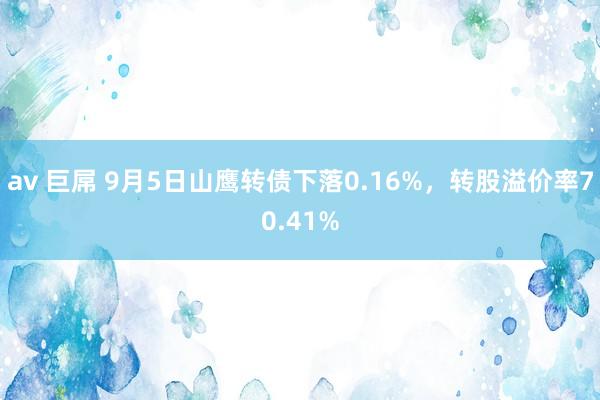 av 巨屌 9月5日山鹰转债下落0.16%，转股溢价率70.41%