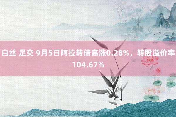 白丝 足交 9月5日阿拉转债高涨0.28%，转股溢价率104.67%