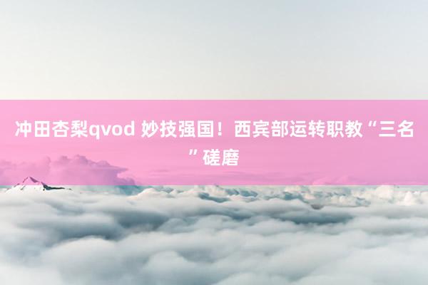 冲田杏梨qvod 妙技强国！西宾部运转职教“三名”磋磨