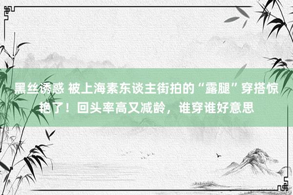 黑丝诱惑 被上海素东谈主街拍的“露腿”穿搭惊艳了！回头率高又减龄，谁穿谁好意思