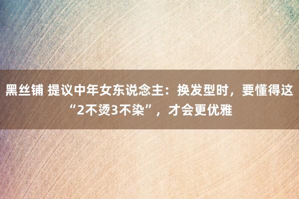 黑丝铺 提议中年女东说念主：换发型时，要懂得这“2不烫3不染”，才会更优雅