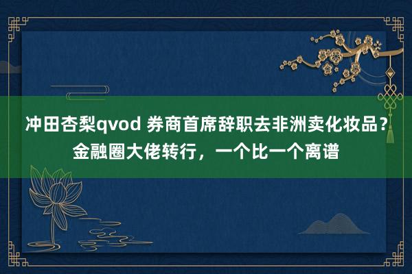 冲田杏梨qvod 券商首席辞职去非洲卖化妆品？金融圈大佬转行，一个比一个离谱