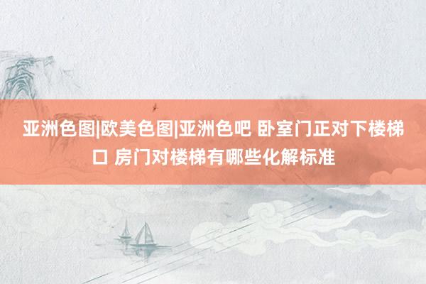 亚洲色图|欧美色图|亚洲色吧 卧室门正对下楼梯口 房门对楼梯有哪些化解标准