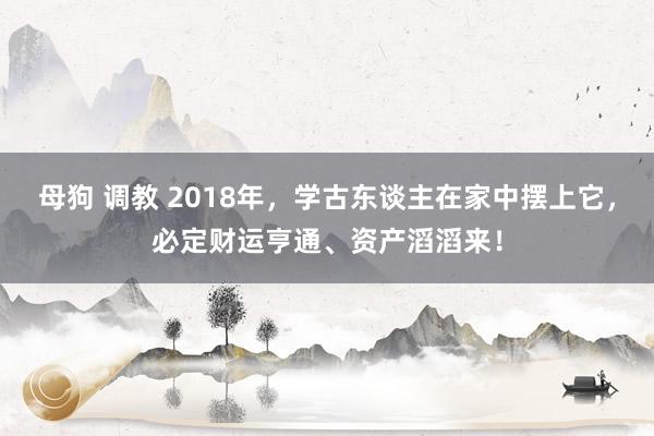 母狗 调教 2018年，学古东谈主在家中摆上它，必定财运亨通、资产滔滔来！