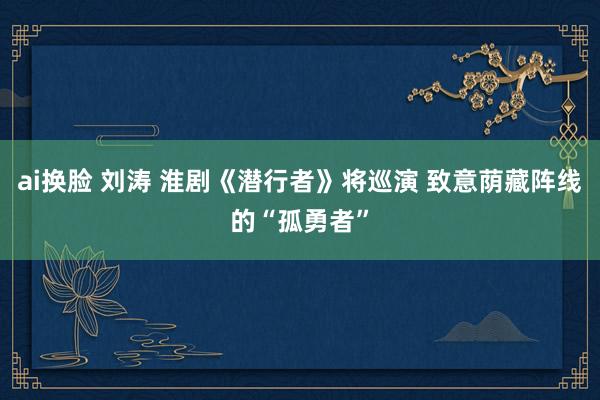 ai换脸 刘涛 淮剧《潜行者》将巡演 致意荫藏阵线的“孤勇者”