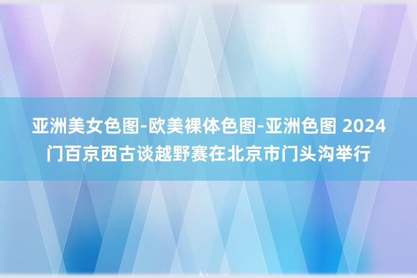 亚洲美女色图-欧美裸体色图-亚洲色图 2024门百京西古谈越野赛在北京市门头沟举行