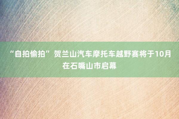 “自拍偷拍” 贺兰山汽车摩托车越野赛将于10月在石嘴山市启幕