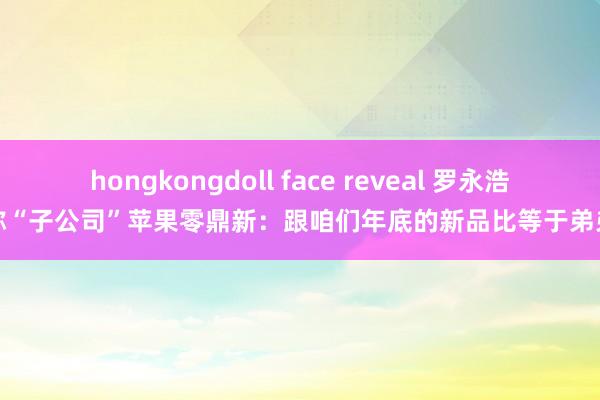 hongkongdoll face reveal 罗永浩称“子公司”苹果零鼎新：跟咱们年底的新品比等