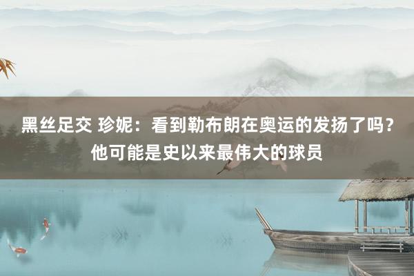 黑丝足交 珍妮：看到勒布朗在奥运的发扬了吗？他可能是史以来最伟大的球员