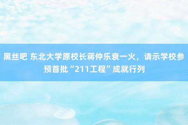 黑丝吧 东北大学原校长蒋仲乐衰一火，请示学校参预首批“211工程”成就行列