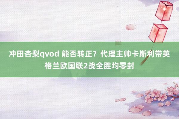 冲田杏梨qvod 能否转正？代理主帅卡斯利带英格兰欧国联2战全胜均零封