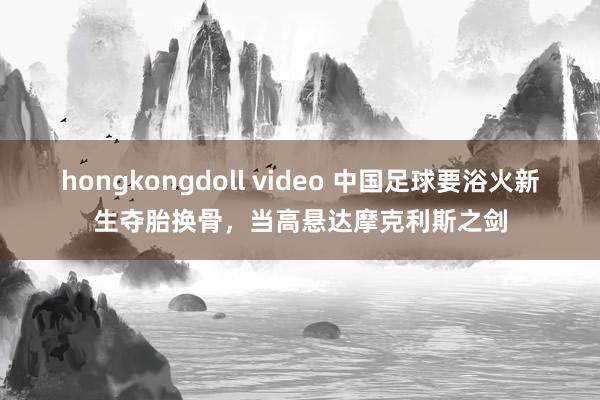 hongkongdoll video 中国足球要浴火新生夺胎换骨，当高悬达摩克利斯之剑