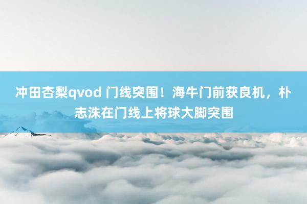 冲田杏梨qvod 门线突围！海牛门前获良机，朴志洙在门线上将球大脚突围