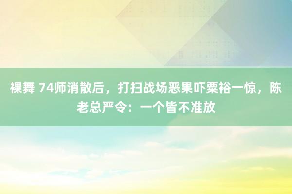 裸舞 74师消散后，打扫战场恶果吓粟裕一惊，陈老总严令：一个皆不准放