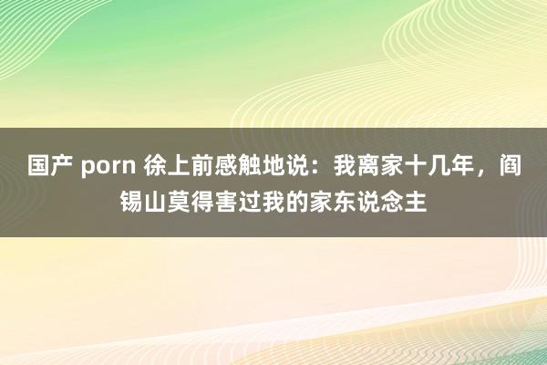 国产 porn 徐上前感触地说：我离家十几年，阎锡山莫得害过我的家东说念主