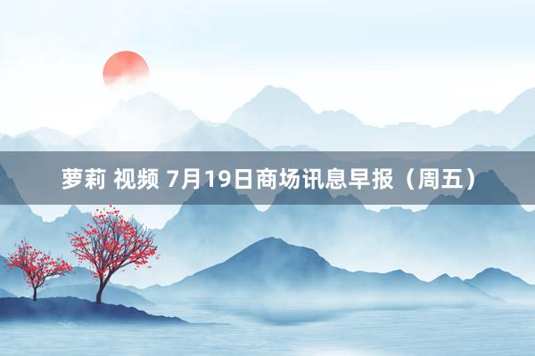 萝莉 视频 7月19日商场讯息早报（周五）