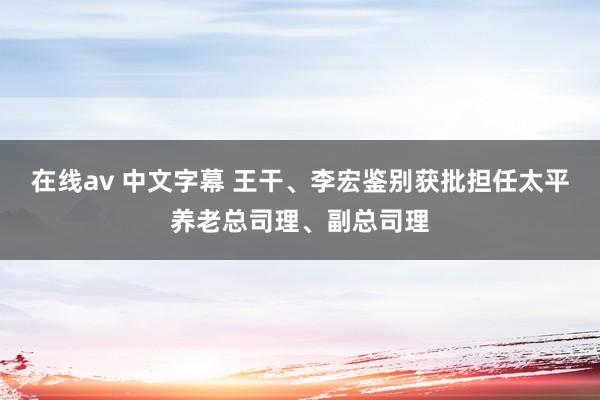 在线av 中文字幕 王干、李宏鉴别获批担任太平养老总司理、副总司理