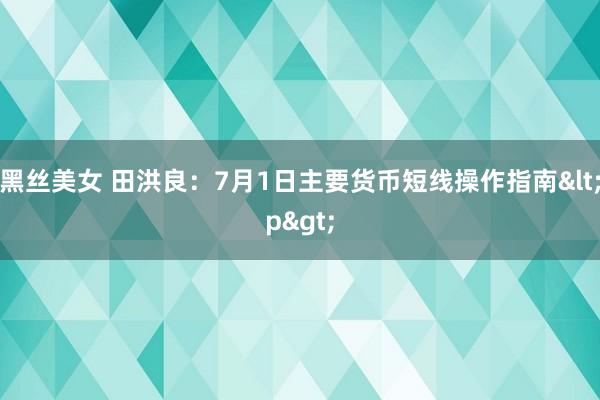 黑丝美女 田洪良：7月1日主要货币短线操作指南<p>