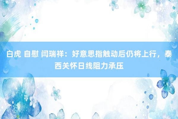 白虎 自慰 闫瑞祥：好意思指触动后仍将上行，泰西关怀日线阻力承压